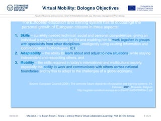 Faculty of Business and Economics | Chair of Wirtschaftsinformatik, esp. Information Management | Prof. Schoop
VALEU-X – 1st Expert Forum – Tirana – online | What is Virtual Collaborative Learning | Prof. Dr. Eric Schoop08/06/20 8 of 24
Virtual Mobility: Bologna Objectives
The European education and training system has to encourage the
personal growth of European citizens in three aspects:
1.  Skills – currently needed technical, social and personal competencies, giving an
individual a secure foundation for life and enabling him to work together in groups
with specialists from other disciplines, intelligently using existing Information and
Communication Technologies (ICT),
2.  Adaptability – the ability to learn about and adjust to new situations, while staying
independent and respecting others, and
3.  Mobility – the skills required in today’s international and multicultural society,
especially the ability to work and communicate with others across national
boundaries and by this to adapt to the challenges of a global economy.
Source: European Council (2001): The concrete future objectives of education and training systems. 14.
February 2001, Brussels, Belgium
http://register.consilium.europa.eu/pdf/en/01/st05/05980en1.pdf
 
