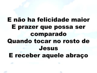 E não ha felicidade maior
E prazer que possa ser
comparado
Quando tocar no rosto de
Jesus
E receber aquele abraço