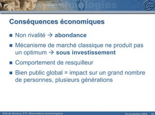 Conséquences économiques
     n   Non rivalité à abondance
     n   Mécanisme de marché classique ne produit pas
         un optimum à sous investissement
     n   Comportement de resquilleur
     n   Bien public global = impact sur un grand nombre
         de personnes, plusieurs générations




Etat de Genève, CTI, Observatoire technologique   18 novembre 2004   10
 