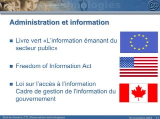 Administration et information

     n   Livre vert «L’information émanant du
         secteur public»

     n   Freedom of Information Act

     n   Loi sur l’accès à l’information
         Cadre de gestion de l'information du
         gouvernement

Etat de Genève, CTI, Observatoire technologique   18 novembre 2004   11
 