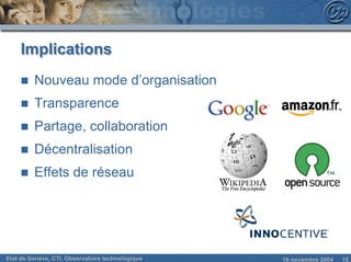 Implications
     n   Nouveau mode d’organisation
     n   Transparence
     n   Partage, collaboration
     n   Décentralisation
     n   Effets de réseau




Etat de Genève, CTI, Observatoire technologique   18 novembre 2004   15
 