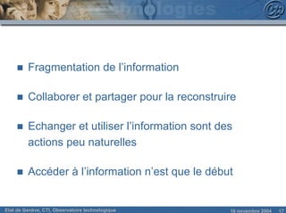 n   Fragmentation de l’information

     n   Collaborer et partager pour la reconstruire

     n   Echanger et utiliser l’information sont des
         actions peu naturelles

     n   Accéder à l’information n’est que le début


Etat de Genève, CTI, Observatoire technologique    18 novembre 2004   17
 