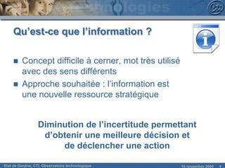 Qu’est-ce que l’information ?

     n   Concept difficile à cerner, mot très utilisé
         avec des sens différents
     n   Approche souhaitée : l’information est
         une nouvelle ressource stratégique


                  Diminution de l’incertitude permettant
                   d’obtenir une meilleure décision et
                       de déclencher une action

Etat de Genève, CTI, Observatoire technologique         18 novembre 2004   4
 