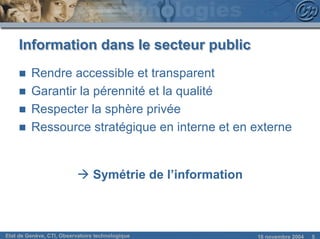 Information dans le secteur public
     n   Rendre accessible et transparent
     n   Garantir la pérennité et la qualité
     n   Respecter la sphère privée
     n   Ressource stratégique en interne et en externe


                           à Symétrie de l’information



Etat de Genève, CTI, Observatoire technologique          18 novembre 2004   5
 