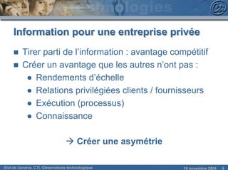 Information pour une entreprise privée
     n   Tirer parti de l’information : avantage compétitif
     n   Créer un avantage que les autres n’ont pas :
          ● Rendements d’échelle
          ● Relations privilégiées clients / fournisseurs
          ● Exécution (processus)
          ● Connaissance

                                à Créer une asymétrie

Etat de Genève, CTI, Observatoire technologique         18 novembre 2004   6
 