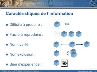 Caractéristiques de l’information

     n   Difficile à produire :                   $$$



     n   Facile à reproduire :

     n   Non rivalité :

     n   Non exclusion :

     n   Bien d’expérience :
Etat de Genève, CTI, Observatoire technologique         18 novembre 2004   8
 