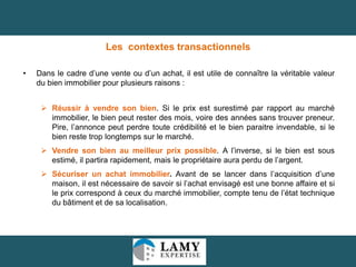 Les contextes transactionnels
•

Dans le cadre d’une vente ou d’un achat, il est utile de connaître la véritable valeur
du bien immobilier pour plusieurs raisons :
 Réussir à vendre son bien. Si le prix est surestimé par rapport au marché
immobilier, le bien peut rester des mois, voire des années sans trouver preneur.
Pire, l’annonce peut perdre toute crédibilité et le bien paraitre invendable, si le
bien reste trop longtemps sur le marché.

 Vendre son bien au meilleur prix possible. A l’inverse, si le bien est sous
estimé, il partira rapidement, mais le propriétaire aura perdu de l’argent.
 Sécuriser un achat immobilier. Avant de se lancer dans l’acquisition d’une
maison, il est nécessaire de savoir si l’achat envisagé est une bonne affaire et si
le prix correspond à ceux du marché immobilier, compte tenu de l’état technique
du bâtiment et de sa localisation.

10

 