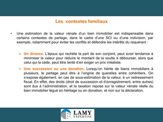Les contextes familiaux
•

Une estimation de la valeur vénale d’un bien immobilier est indispensable dans
certains contextes de partage, dans le cadre d’une SCI ou d’une indivision, par
exemple, notamment pour éviter les conflits et défendre les intérêts du requérant :
 Un divorce. L’époux qui rachète la part de son conjoint, peut avoir tendance à
minimiser la valeur pour réduire le montant de la soulte à débourser, alors que
celui qui la cède, peut être tenté d’en exiger un prix irréaliste.

 Une succession ou une donation. Lorsqu’on hérite de biens immobiliers à
plusieurs, le partage peut être à l’origine de querelles entre cohéritiers. On
s’expose également, en cas de sous-estimation de la valeur, à un redressement
fiscal. En effet, des droits (droit de succession et d’enregistrement, entre autres)
sont dus à l’administration, et la taxation repose sur la valeur vénale réelle du
bien immobilier légué en héritage ou en donation, et non sur la déclaration.

12

 