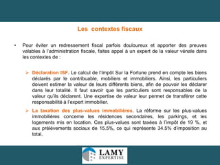 Les contextes fiscaux
•

Pour éviter un redressement fiscal parfois douloureux et apporter des preuves
valables à l’administration fiscale, faites appel à un expert de la valeur vénale dans
les contextes de :
 Déclaration ISF. Le calcul de l’Impôt Sur la Fortune prend en compte les biens
déclarés par le contribuable, mobiliers et immobiliers. Ainsi, les particuliers
doivent estimer la valeur de leurs différents biens, afin de pouvoir les déclarer
dans leur totalité. Il faut savoir que les particuliers sont responsables de la
valeur qu’ils déclarent. Une expertise de valeur leur permet de transférer cette
responsabilité à l’expert immobilier.
 La taxation des plus-values immobilières. La réforme sur les plus-values
immobilières concerne les résidences secondaires, les parkings, et les
logements mis en location. Ces plus-values sont taxées à l’impôt de 19 %, et
aux prélèvements sociaux de 15.5%, ce qui représente 34.5% d’imposition au
total.

14

 