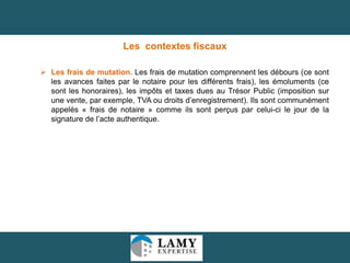 Les contextes fiscaux
 Les frais de mutation. Les frais de mutation comprennent les débours (ce sont
les avances faites par le notaire pour les différents frais), les émoluments (ce
sont les honoraires), les impôts et taxes dues au Trésor Public (imposition sur
une vente, par exemple, TVA ou droits d’enregistrement). Ils sont communément
appelés « frais de notaire » comme ils sont perçus par celui-ci le jour de la
signature de l’acte authentique.

15

 