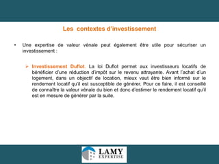 Les contextes d’investissement
•

Une expertise de valeur vénale peut également être utile pour sécuriser un
investissement :
 Investissement Duflot. La loi Duflot permet aux investisseurs locatifs de
bénéficier d’une réduction d’impôt sur le revenu attrayante. Avant l’achat d’un
logement, dans un objectif de location, mieux vaut être bien informé sur le
rendement locatif qu’il est susceptible de générer. Pour ce faire, il est conseillé
de connaître la valeur vénale du bien et donc d’estimer le rendement locatif qu’il
est en mesure de générer par la suite.

16

 