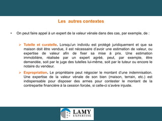 Les autres contextes
•

On peut faire appel à un expert de la valeur vénale dans des cas, par exemple, de :
 Tutelle et curatelle. Lorsqu’un individu est protégé juridiquement et que sa
maison doit être vendue, il est nécessaire d’avoir une estimation de valeur, ou
expertise de valeur afin de fixer sa mise à prix. Une estimation
immobilière, réalisée par un expert agréé, peut, par exemple, être
demandée, soit par le juge des tutelles lui-même, soit par le tuteur ou encore le
notaire du vendeur.
 Expropriation. Le propriétaire peut négocier le montant d’une indemnisation.
Une expertise de la valeur vénale de son bien (maison, terrain, etc.) est
indispensable pour disposer des armes pour contester le montant de la
contrepartie financière à la cession forcée, si celle-ci s’avère injuste.

17

 