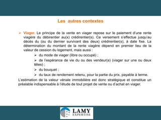 Les autres contextes
 Viager. Le principe de la vente en viager repose sur le paiement d’une rente
viagère du débirentier au(x) crédirentier(s). Ce versement s’effectue jusqu’au
décès du (ou du dernier survivant des deux) crédirentier(s), à date fixe. La
détermination du montant de la rente viagère dépend en premier lieu de la
valeur de cession du logement, mais aussi :
 du mode de viager (libre ou occupé) ;
 de l’espérance de vie du ou des vendeur(s) (viager sur une ou deux
têtes) ;
 du bouquet ;
 du taux de rendement retenu, pour la partie du prix, payable à terme.
L’estimation de la valeur vénale immobilière est donc stratégique et constitue un
préalable indispensable à l’étude de tout projet de vente ou d’achat en viager.

18

 
