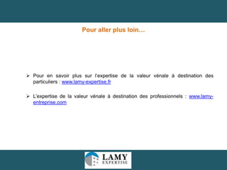Pour aller plus loin…

 Pour en savoir plus sur l’expertise de la valeur vénale à destination des
particuliers : www.lamy-expertise.fr
 L’expertise de la valeur vénale à destination des professionnels : www.lamyentreprise.com

19

 