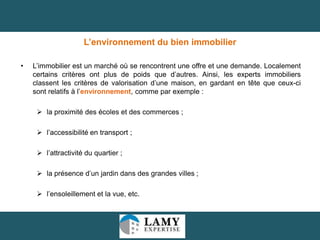 L’environnement du bien immobilier
•

L’immobilier est un marché où se rencontrent une offre et une demande. Localement
certains critères ont plus de poids que d’autres. Ainsi, les experts immobiliers
classent les critères de valorisation d’une maison, en gardant en tête que ceux-ci
sont relatifs à l’environnement, comme par exemple :
 la proximité des écoles et des commerces ;

 l’accessibilité en transport ;
 l’attractivité du quartier ;
 la présence d’un jardin dans des grandes villes ;
 l’ensoleillement et la vue, etc.

26

 