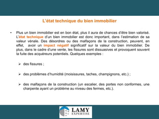 L’état technique du bien immobilier
•

Plus un bien immobilier est en bon état, plus il aura de chances d’être bien valorisé.
L’état technique d’un bien immobilier est donc important, dans l’estimation de sa
valeur vénale. Des désordres ou des malfaçons de la construction, peuvent, en
effet, avoir un impact négatif significatif sur la valeur du bien immobilier. De
plus, dans le cadre d’une vente, les fissures sont dissuasives et provoquent souvent
la fuite des acquéreurs potentiels. Quelques exemples :

 des fissures ;
 des problèmes d’humidité (moisissures, taches, champignons, etc.) ;
 des malfaçons de la construction (un escalier, des portes non conformes, une
charpente ayant un problème au niveau des fermes, etc.).

27

 