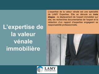 L’expertise de
la valeur
vénale
immobilière

L’expertise de la valeur vénale est une spécialité
de LAMY Expertise. Elle se déroule en trois
étapes : le déplacement de l’expert immobilier sur
site, les recherches documentaires de l’expert et la
rédaction d’un rapport d’expertise engageant sa
responsabilité professionnelle.

28

 