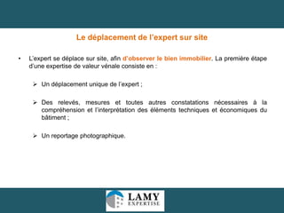 Le déplacement de l’expert sur site
•

L’expert se déplace sur site, afin d’observer le bien immobilier. La première étape
d’une expertise de valeur vénale consiste en :
 Un déplacement unique de l’expert ;
 Des relevés, mesures et toutes autres constatations nécessaires à la
compréhension et l’interprétation des éléments techniques et économiques du
bâtiment ;
 Un reportage photographique.

29

 
