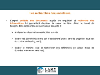 Les recherches documentaires
•

L’expert collecte des documents auprès du requérant et recherche des
informations lui permettant d’estimer la valeur du bien. Ainsi, le travail de
l’expert, dans cette phase de sa mission, consiste à :
 analyser les observations collectées sur site ;
 étudier les documents remis par le requérant (plans, titre de propriété, tout bail
ou contrat de leasing, etc.) ;
 étudier le marché local et rechercher des références de valeur (base de
données internes et externes).

30

 