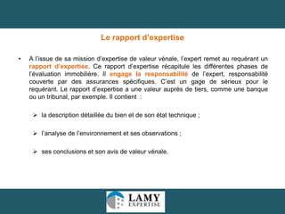 Le rapport d’expertise
•

A l’issue de sa mission d’expertise de valeur vénale, l’expert remet au requérant un
rapport d’expertise. Ce rapport d’expertise récapitule les différentes phases de
l’évaluation immobilière. Il engage la responsabilité de l’expert, responsabilité
couverte par des assurances spécifiques. C’est un gage de sérieux pour le
requérant. Le rapport d’expertise a une valeur auprès de tiers, comme une banque
ou un tribunal, par exemple. Il contient :

 la description détaillée du bien et de son état technique ;
 l’analyse de l’environnement et ses observations ;
 ses conclusions et son avis de valeur vénale.

31

 