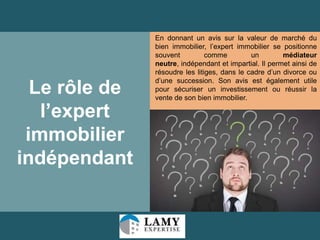 Le rôle de
l’expert
immobilier
indépendant

En donnant un avis sur la valeur de marché du
bien immobilier, l’expert immobilier se positionne
souvent
comme
un
médiateur
neutre, indépendant et impartial. Il permet ainsi de
résoudre les litiges, dans le cadre d’un divorce ou
d’une succession. Son avis est également utile
pour sécuriser un investissement ou réussir la
vente de son bien immobilier.

32

 