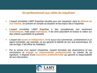 Un professionnel aux côtés du requérant
•

L’expert immobilier LAMY Expertise travaille pour son requérant, dans la défense de
ses intérêts, en prenant en compte sa situation et les enjeux liés à l’expertise.

•

L’expert immobilier LAMY Expertise a des compétences non seulement
économiques, mais aussi techniques. Il est ainsi polyvalent et évalue la valeur sur
des critères quantitatifs et qualitatifs.

•

L’expert est neutre et indépendant. Il n’a aucun but commercial, contrairement à un
agent immobilier, par exemple, ce qui garantit la fiabilité de son avis économique. En
cas de litige, il fait office de médiateur.

•

Par la remise d’un rapport d’expertise, l’expert formalise ses observations et ses
conclusions et engage sa responsabilité professionnelle au travers de sa
signature. Il dispose d’une assurance professionnelle qui garantit la responsabilité
de son intervention.

33

 