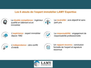 Les 6 atouts de l’expert immobilier LAMY Expertise
La double compétence : ingénieur
qualifié en bâtiment et en
immobilier

La neutralité : avis objectif et sans
parti pris

L’expérience : expert immobilier
depuis 1982

La responsabilité : engagement de
responsabilité professionnelle

L’indépendance : zéro conflit
d’intérêt

Un rapport reconnu : conclusion
formelle de l’expert et signature
reconnue

34

 