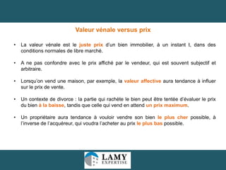 Valeur vénale versus prix
•

La valeur vénale est le juste prix d’un bien immobilier, à un instant t, dans des
conditions normales de libre marché.

•

A ne pas confondre avec le prix affiché par le vendeur, qui est souvent subjectif et
arbitraire.

•

Lorsqu’on vend une maison, par exemple, la valeur affective aura tendance à influer
sur le prix de vente.

•

Un contexte de divorce : la partie qui rachète le bien peut être tentée d’évaluer le prix
du bien à la baisse, tandis que celle qui vend en attend un prix maximum.

•

Un propriétaire aura tendance à vouloir vendre son bien le plus cher possible, à
l’inverse de l’acquéreur, qui voudra l’acheter au prix le plus bas possible.

6

 