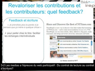 Revaloriser les contributions et les contributeurs: quel feedback? Feedback et écriture «  Je prendrais plus la parole si je pensais que ça mène à quelque chose »   pour parler chez le titre: faciliter les échanges interindividuels Le réseau social du NYT 3-2 Les medias a l’épreuve du web participatif : Du contrat de lecture au contrat d’écriture? 