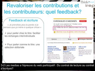 Revaloriser les contributions et les contributeurs: quel feedback? Feedback et écriture «  Je prendrais plus la parole si je pensais que ça mène à quelque chose »   pour parler chez le titre: faciliter les échanges interindividuels Pour parler comme le titre: une sélection éditoriale 3-2 Les medias a l’épreuve du web participatif : Du contrat de lecture au contrat d’écriture? 
