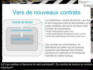Vers de nouveaux contrats Le traditionnel « contrat de lecture » qui fixe le lien imaginaire entre le titre émetteur et le public récepteur doit servir de base à des contrats de conversation  entre participants  (parler chez) entre participants et lecteurs  (parler comme) entre les participants et le titre  (parler avec) Ces contrats de conversations, en définissant qui parle à qui et pourquoi, fonderont naturellement des contrats d’écriture en continuité et en renfort de l’identité du média-marque. 3-2 Les medias a l’épreuve du web participatif : Du contrat de lecture au contrat d’écriture? 