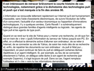 Il est intéressant de retracer brièvement la courte histoire de ces technologies, notamment grâce à la dichotomie des technologies pull et push qui s'est marquée à la fin des années 90. L'information se renouvelle tellement rapidement sur Internet qu'il est humainement impossible, sans l'aide d'assistants électroniques, de suivre l'évolution de l'offre d'un concurrent, l'actualité d'un secteur économique ou l'apparition d'innovations technologiques. Il y a quelques années, Carlo Revelli 1 a schématiquement distingué deux grandes familles d'agents intelligents ou logiciels : les agents de type pull et les agents de type push. Quand on se rend sur le site de Yahoo pour y mener une recherche, on dit que l'on est en train de « tirer » (pull) l'information du serveur de Yahoo jusqu'à son PC. En effet, on a effectué la démarche active d'allumer son ordinateur, de se relier à Internet, de se connecter au site de Yahoo, de saisir les mots clés de sa recherche et, enfin, de rapatrier les documents sur son ordinateur : du pull à l'état pur... Cependant, on peut continuer de faire du pull en déléguant certaines tâches répétitives à un agent intelligent. Si, par exemple, au lieu de se connecter directement à Yahoo, on délègue cette tâche à son agent de recherche (par exemple Copernic), il s'agit toujours de pull. Dans ce cas, l'agent remplace l'utilisateur et il « tire » vers lui les informations demandées. 2-1 Pousser et tirer l'information sur Internet : le push et le pull 
