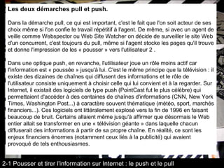 Les deux démarches pull et push. Dans la démarche pull, ce qui est important, c'est le fait que l'on soit acteur de ses choix même si l'on confie le travail répétitif à l'agent. De même, si avec un agent de veille comme Webspector ou Web Site Watcher on décide de surveiller le site Web d'un concurrent, c'est toujours du pull, même si l'agent stocke les pages qu'il trouve et donne l'impression de les « pousser » vers l'utilisateur 2 . Dans une optique push, en revanche, l'utilisateur joue un rôle moins actif car l'information est « poussée » jusqu'à lui. C'est le même principe que la télévision : il existe des dizaines de chaînes qui diffusent des informations et le rôle de l'utilisateur consiste uniquement à choisir celle qui lui convient et à la regarder. Sur Internet, il existait des logiciels de type push (PointCast fut le plus célèbre) qui permettaient d'accéder à des centaines de chaînes d'informations (CNN, New York Times, Washington Post...) à caractère souvent thématique (météo, sport, marchés financiers...). Ces logiciels ont littéralement explosé vers la fin de 1996 en faisant beaucoup de bruit. Certains allaient même jusqu'à affirmer que désormais le Web entier allait se transformer en une « télévision géante » dans laquelle chacun diffuserait des informations à partir de sa propre chaîne. En réalité, ce sont les enjeux financiers énormes (notamment ceux liés à la publicité) qui avaient provoqué de tels enthousiasmes. 2-1 Pousser et tirer l'information sur Internet : le push et le pull 