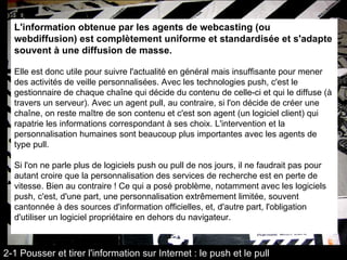 L'information obtenue par les agents de webcasting (ou webdiffusion) est complètement uniforme et standardisée et s'adapte souvent à une diffusion de masse.   Elle est donc utile pour suivre l'actualité en général mais insuffisante pour mener des activités de veille personnalisées. Avec les technologies push, c'est le gestionnaire de chaque chaîne qui décide du contenu de celle-ci et qui le diffuse (à travers un serveur). Avec un agent pull, au contraire, si l'on décide de créer une chaîne, on reste maître de son contenu et c'est son agent (un logiciel client) qui rapatrie les informations correspondant à ses choix. L'intervention et la personnalisation humaines sont beaucoup plus importantes avec les agents de type pull. Si l'on ne parle plus de logiciels push ou pull de nos jours, il ne faudrait pas pour autant croire que la personnalisation des services de recherche est en perte de vitesse. Bien au contraire ! Ce qui a posé problème, notamment avec les logiciels push, c'est, d'une part, une personnalisation extrêmement limitée, souvent cantonnée à des sources d'information officielles, et, d'autre part, l'obligation d'utiliser un logiciel propriétaire en dehors du navigateur. 2-1 Pousser et tirer l'information sur Internet : le push et le pull 