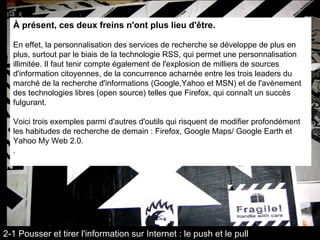À présent, ces deux freins n'ont plus lieu d'être.  En effet, la personnalisation des services de recherche se développe de plus en plus, surtout par le biais de la technologie RSS, qui permet une personnalisation illimitée. Il faut tenir compte également de l'explosion de milliers de sources d'information citoyennes, de la concurrence acharnée entre les trois leaders du marché de la recherche d'informations (Google,Yahoo et MSN) et de l'avènement des technologies libres (open source) telles que Firefox, qui connaît un succès fulgurant. Voici trois exemples parmi d'autres d'outils qui risquent de modifier profondément les habitudes de recherche de demain : Firefox, Google Maps/ Google Earth et Yahoo My Web 2.0. . 2-1 Pousser et tirer l'information sur Internet : le push et le pull 