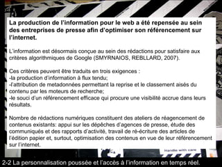 La production de l’information pour le web a été repensée au sein des entreprises de presse afin d’optimiser son référencement sur l’internet. L’information est désormais conçue au sein des rédactions pour satisfaire aux critères algorithmiques de Google (SMYRNAIOS, REBLLARD, 2007).  Ces critères peuvent être traduits en trois exigences :  -la production d’information à flux tendu; -l’attribution de metadonnées permettant la reprise et le classement aisés du contenu par les moteurs de recherche;  -le souci d’un référencement efficace qui procure une visibilité accrue dans leurs résultats.  Nombre de rédactions numériques constituent des ateliers de réagencement de contenus existants: appui sur les dépêches d’agences de presse, étude des communiqués et des rapports d’activité, travail de ré-écriture des articles de l’édition papier et, surtout, optimisation des contenus en vue de leur référencement sur l’internet. 2-2 La personnalisation poussée et l’accès à l’information en temps réel. 