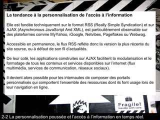 La tendance à la personnalisation de l’accès à l’information Elle est fondée techniquement sur le format RSS (Really Simple Syndication) et sur AJAX (Asynchronous JavaScript And XML), est particulièrement observable sur des plateformes comme MyYahoo, iGoogle, Netvibes, Pageflakes ou Webwag.  Accessible en permanence, le flux RSS reflète donc la version la plus récente du site source, ou à défaut de son fil d’actualités.  De leur coté, les applications construites sur AJAX facilitent la modularisation et le formatage de tous les contenus et services disponibles sur l’internet (flux multimédia, services de communication, réseaux sociaux).  Il devient alors possible pour les internautes de composer des portails personnalisés qui comportent l’ensemble des ressources dont ils font usage lors de leur navigation en ligne. 2-2 La personnalisation poussée et l’accès à l’information en temps réel. 