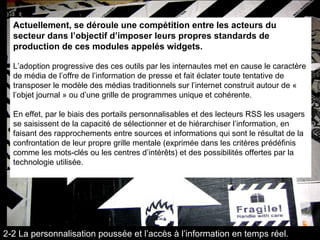 Actuellement, se déroule une compétition entre les acteurs du secteur dans l’objectif d’imposer leurs propres standards de production de ces modules appelés widgets.   L’adoption progressive des ces outils par les internautes met en cause le caractère de média de l’offre de l’information de presse et fait éclater toute tentative de transposer le modèle des médias traditionnels sur l’internet construit autour de «  l’objet journal » ou d’une grille de programmes unique et cohérente.  En effet, par le biais des portails personnalisables et des lecteurs RSS les usagers se saisissent de la capacité de sélectionner et de hiérarchiser l’information, en faisant des rapprochements entre sources et informations qui sont le résultat de la confrontation de leur propre grille mentale (exprimée dans les critères prédéfinis comme les mots-clés ou les centres d’intérêts) et des possibilités offertes par la technologie utilisée.  2-2 La personnalisation poussée et l’accès à l’information en temps réel. 