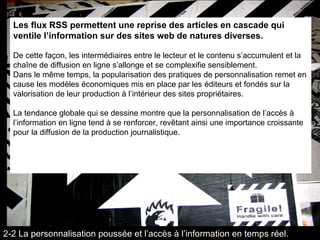 Les flux RSS permettent une reprise des articles en cascade qui ventile l’information sur des sites web de natures diverses. De cette façon, les intermédiaires entre le lecteur et le contenu s’accumulent et la chaîne de diffusion en ligne s’allonge et se complexifie sensiblement.  Dans le même temps, la popularisation des pratiques de personnalisation remet en cause les modèles économiques mis en place par les éditeurs et fondés sur la valorisation de leur production à l’intérieur des sites propriétaires. La tendance globale qui se dessine montre que la personnalisation de l’accès à l’information en ligne tend à se renforcer, revêtant ainsi une importance croissante pour la diffusion de la production journalistique. 2-2 La personnalisation poussée et l’accès à l’information en temps réel. 