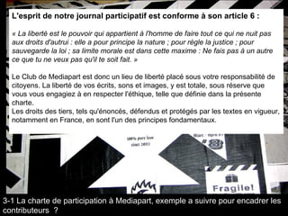 L'esprit de notre journal participatif est conforme à son article 6 : « La liberté est le pouvoir qui appartient à l'homme de faire tout ce qui ne nuit pas aux droits d'autrui : elle a pour principe la nature ; pour règle la justice ; pour sauvegarde la loi ; sa limite morale est dans cette maxime : Ne fais pas à un autre ce que tu ne veux pas qu'il te soit fait. » Le Club de Mediapart est donc un lieu de liberté placé sous votre responsabilité de citoyens. La liberté de vos écrits, sons et images, y est totale, sous réserve que vous vous engagiez à en respecter l'éthique, telle que définie dans la présente charte.  Les droits des tiers, tels qu'énoncés, défendus et protégés par les textes en vigueur, notamment en France, en sont l'un des principes fondamentaux. 3-1 La charte de participation à Mediapart, exemple a suivre pour encadrer les contributeurs  ? 