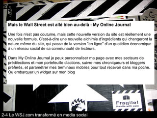 Mais le Wall Street est allé bien au-delà :   My Online Journal   Une fois n'est pas coutume, mais cette nouvelle version du site est réellement une nouvelle formule. C'est-à-dire une nouvelle alchimie d'ingrédients qui changeront la nature même du site, qui passe de la version "en ligne" d'un quotidien économique à un réseau social de sa communauté de lecteurs. Dans My Online Journal je peux personnaliser ma page avec mes secteurs de prédilections et mon portefeuille d'actions, suivre mes chroniqueurs et bloggers préférés, et paramétrer mes terminaux mobiles pour tout recevoir dans ma poche. Ou embarquer un widget sur mon blog 2-4 Le WSJ.com transformé en media social 