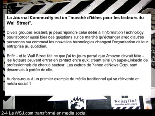 La Journal Community est un "marché d'idées pour les lecteurs du Wall Street".  Divers groupes existent, je peux rejoindre celui dédié à l'Information Technology pour aborder aussi bien des questions sur ce marché qu'échanger avec d'autres personnes sur comment les nouvelles technologies changent l'organisation de leur entreprise au quotidien. Enfin - et le Wall Street fait ce que j'ai toujours pensé que Amazon devrait faire - les lecteurs peuvent entrer en contact entre eux, créant ainsi un super-LinkedIn de professionnels de chaque secteur. Les cadres de Yahoo et News Corp. sont désormais à portée de clic. Aurions-nous là un premier exemple de média traditionnel qui se réinvente en média social ? 2-4 Le WSJ.com transformé en media social 