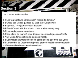 Section 3 Photo:enrapture Les communautés medias 3-1 Les "agrégateurs éditorialisés", media de demain? 3-2 Créez des visites guidées du Web avec Jogtheweb 3-3 MyFeedz - Le journal social d'Adobe. 3-4 Five W’s and a H that should come « after »every story. 3-5 Les medias communautaires. 3-6 Une place de marché pour financer des reportages coopératifs. 3-7 My vision for social media-personal reality. 3-8 L'animation journal : un objectif social qui n'a pas froid aux yeux. 3-9 Lancement de Cleantech republic, premier media communautaire professionnel dédié aux éco-innovations. 