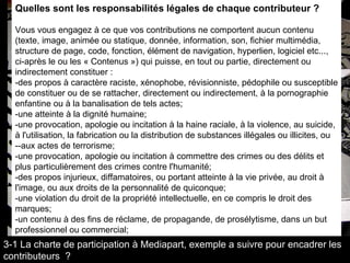 Quelles sont les responsabilités légales de chaque contributeur ?     Vous vous engagez à ce que vos contributions ne comportent aucun contenu (texte, image, animée ou statique, donnée, information, son, fichier multimédia, structure de page, code, fonction, élément de navigation, hyperlien, logiciel etc..., ci-après le ou les « Contenus ») qui puisse, en tout ou partie, directement ou indirectement constituer :  -des propos à caractère raciste, xénophobe, révisionniste, pédophile ou susceptible de constituer ou de se rattacher, directement ou indirectement, à la pornographie enfantine ou à la banalisation de tels actes;  -une atteinte à la dignité humaine;  -une provocation, apologie ou incitation à la haine raciale, à la violence, au suicide, à l'utilisation, la fabrication ou la distribution de substances illégales ou illicites, ou --aux actes de terrorisme; -une provocation, apologie ou incitation à commettre des crimes ou des délits et plus particulièrement des crimes contre l'humanité; -des propos injurieux, diffamatoires, ou portant atteinte à la vie privée, au droit à l'image, ou aux droits de la personnalité de quiconque;  -une violation du droit de la propriété intellectuelle, en ce compris le droit des marques;  -un contenu à des fins de réclame, de propagande, de prosélytisme, dans un but professionnel ou commercial;  3-1 La charte de participation à Mediapart, exemple a suivre pour encadrer les contributeurs  ? 