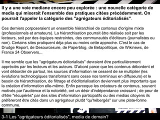 Il y a une voie mediane encore peu explorée : une nouvelle catégorie de media qui mixerait l'ensemble des pratiques citées précédemment. On pourrait l'appeler la catégorie des "agrégateurs éditorialisés" .  Ces derniers porposeraient un ensemble hiérarchisé de contenus d'origine mixte (professionnels et amateurs). La hiérarchisation pourrait être réalisée soit par les lecteurs, soit par des équipes restreintes, des communautés d'éditeurs (journalistes ou non). Certains sites pratiquent déja plus ou moins cette approche. C'est le cas de Drudge Report, de Desourcesure, de Paperblog, de Betapolitique, de Wikinews, de France 24 Observers...  Il me semble que les "agrégateurs éditorialisés" devraient être particulièrement appréciés par les lecteurs et les auteurs. D'abord parce que les contenus débordent et vont déborder de partout, les sources d'information ne cessent de se multiplier (les évolutions technologiques transfomant sans cesse nos terminaux en diffuseurs) et le besoin de hiérarchisation, de filtrage et d'éditorialisation deviennent plus importants que la création d'information elle-même. Enfin parceque les créateurs de contenus, souvent motivés par l'audience et la notoriété, ont un désir d'indépendance croissant ; de peur de d'être "récupérés" par des sites d'information participatifs ou des medias citoyens ils préfèreront être cités dans un agrégateur plutôt "qu'hébergés" sur une plate-forme commune.  3-1 Les "agrégateurs éditorialisés", media de demain? 