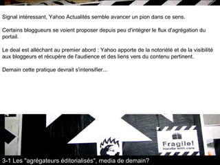 Signal intéressant, Yahoo Actualités semble avancer un pion dans ce sens.  Certains bloggueurs se voient proposer depuis peu d'intégrer le flux d'agrégation du portail.  Le deal est alléchant au premier abord : Yahoo apporte de la notoriété et de la visibilité aux bloggeurs et récupère de l'audience et des liens vers du contenu pertinent.  Demain cette pratique devrait s'intensifier... 3-1 Les "agrégateurs éditorialisés", media de demain? 