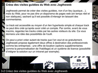Créez des visites guidées du Web avec Jogtheweb Jogtheweb permet de créer des visites guidées, non d’un lieu (quoique…), mais du Web, pour ne pas dire un diaporama de pages web (en temps réel et non statiques), sachant qu’il est possible d’interagir en laissant des commentaires.  Le track est accessible au moyen d’un lien hypertexte simple et chaque track ne peut être créé qu’après avoir créé un compte. Par contre, avant de vous inscrire, regardez les tracks créés par les autres visiteurs du site. Ca vous donnera une idée des possibilités de l’outil.  On peut a priori créer autant de tracks que l’on veut et ce gratuitement. Jogtheweb propose également deux offres à destination des professionnels comme les entreprises : une offre de location (options supplémentaires comme la personnalisation de l’habillage) et un système de licence (possibilité d’intégrer la solution sur un intranet par exemple). 3-2 Créez des visites guidées du Web avec Jogtheweb 