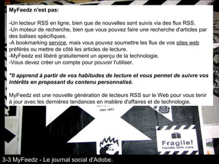 MyFeedz n'est pas:   -Un lecteur RSS en ligne, bien que de nouvelles sont suivis via des flux RSS.  -Un moteur de recherche, bien que vous pouvez faire une recherche d'articles par des balises spécifiques.  -A bookmarking  service , mais vous pouvez soumettre les flux de vos  sites web  préférés ou mettre de côté les articles de lecture.  -MyFeedz est libéré gratuitement un aperçu de la technologie.  -Vous devez créer un compte pour pouvoir l'utiliser.  "Il apprend à partir de vos habitudes de lecture et vous permet de suivre vos intérêts en proposant du contenu personnalisé.   MyFeedz est une nouvelle génération de lecteurs RSS sur le Web pour vous tenir à jour avec les dernières tendances en matière d'affaires et de technologie. 3-3 MyFeedz - Le journal social d'Adobe. 