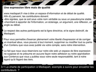 Une expression libre mais de qualité  www.mediapart.fr vise à être un espace d'information et de débat de qualité.  Afin d'y parvenir, les contributions doivent: -être signées, que ce soit sous votre nom véritable ou sous un pseudonyme stable.  -cherchent à apporter de l'information, un éclairage, un argument, une réflexion, un  angle au débat.  Le respect des autres participants est la ligne directrice, et le signe distinctif, de  Mediapart.  Pour vous permettre d'exercer pleinement votre liberté d'expression et de corriger  un éventuel abus, vous pouvez à tout moment, supprimer ou modifier tout ou partie  d'un Contenu que vous avez publié via votre compte, sans notre intervention.  Le fait que nous vous réservions sur notre site web un espace de libre expression  ne suppose et ne présume en aucune façon notre adhésion ou notre approbation  aux Contenus que vous y publiez sous votre seule responsabilité, tant à notre  égard qu'à l'égard des tiers.  3-1 La charte de participation à Mediapart, exemple a suivre pour encadrer les contributeurs  ? 