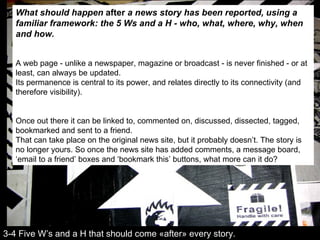 What should happen  after  a news story has been reported, using a familiar framework: the 5 Ws and a H - who, what, where, why, when and how. A web page - unlike a newspaper, magazine or broadcast - is never finished - or at least, can always be updated.  Its permanence is central to its power, and relates directly to its connectivity (and therefore visibility). Once out there it can be linked to, commented on, discussed, dissected, tagged, bookmarked and sent to a friend. That can take place on the original news site, but it probably doesn’t. The story is no longer yours. So once the news site has added comments, a message board, ‘email to a friend’ boxes and ‘bookmark this’ buttons, what more can it do? 3-4 Five W’s and a H that should come «after» every story. 